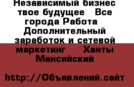 Независимый бизнес-твое будущее - Все города Работа » Дополнительный заработок и сетевой маркетинг   . Ханты-Мансийский